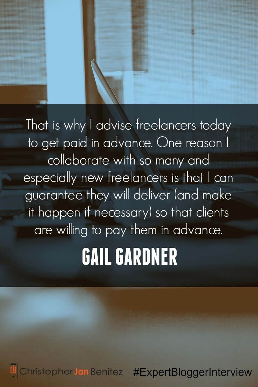 "That is why I advise freelancers today to get paid in advance. One reason I collaborate with so many and especially new freelancers is that I can guarantee they will deliver (and make it happen if necessary) so that clients are willing to pay them in advance." ~ Gail Gardner